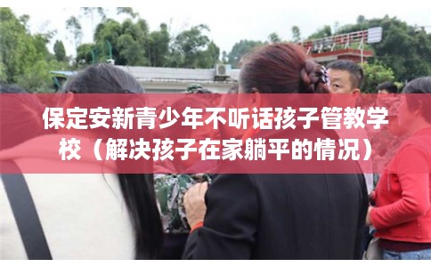 保定安新青少年不听话孩子管教学校（解决孩子在家躺平的情况）