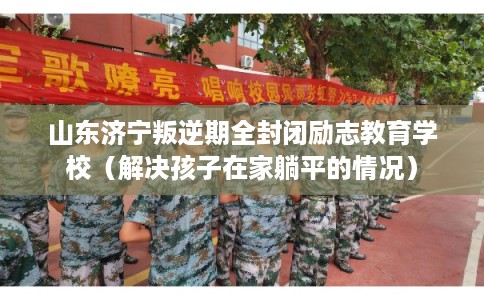 山东济宁叛逆期全封闭励志教育学校(解决孩子在家躺平的情况) 山东济宁叛逆期全封闭励志教育学校(解决孩子在家躺平的情况)