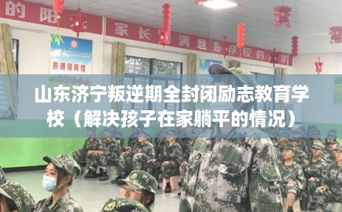 山东济宁叛逆期全封闭励志教育学校（解决孩子在家躺平的情况）