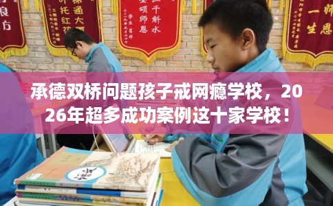 承德双桥问题孩子戒网瘾学校，2026年超多成功案例这十家学校！