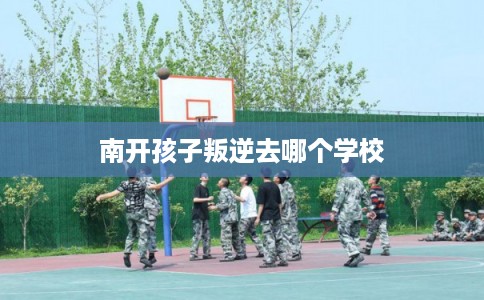南开孩子叛逆去哪个学校 南开孩子叛逆去哪个学校