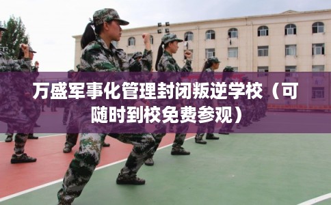 万盛军事化管理封闭叛逆学校（可随时到校免费参观）
