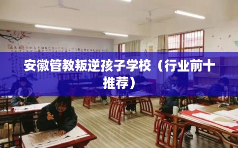安徽管教叛逆孩子学校（行业前十推荐）