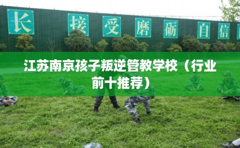 江苏南京孩子叛逆管教学校（行业前十推荐）
