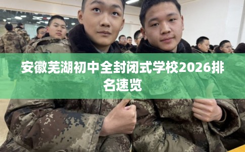 安徽芜湖初中全封闭式学校2026排名速览 安徽芜湖初中全封闭式学校2026排名速览