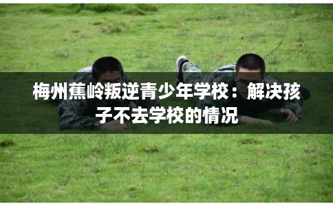 梅州蕉岭叛逆青少年学校:解决孩子不去学校的情况 梅州蕉岭叛逆青少年学校:解决孩子不去学校的情况
