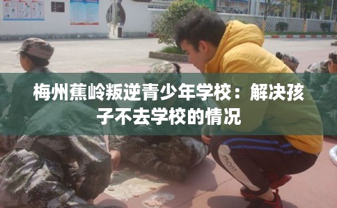 梅州蕉岭叛逆青少年学校:解决孩子不去学校的情况 梅州蕉岭叛逆青少年学校:解决孩子不去学校的情况