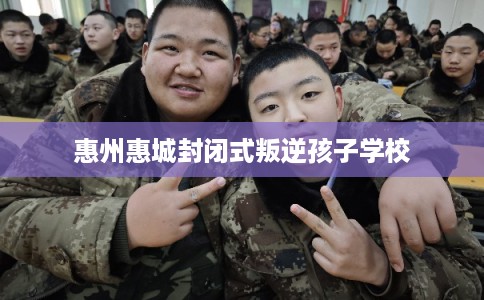 惠州惠城封闭式叛逆孩子学校