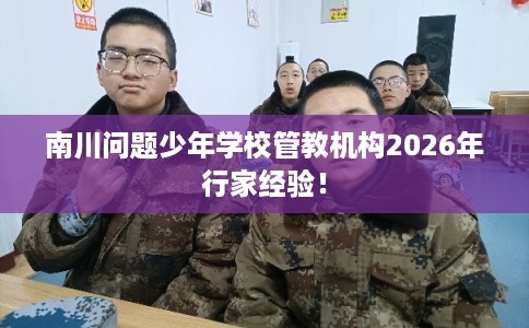 南川问题少年学校管教机构2026年行家经验！