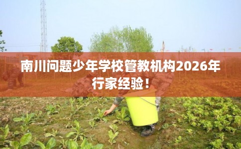 南川问题少年学校管教机构2026年行家经验！