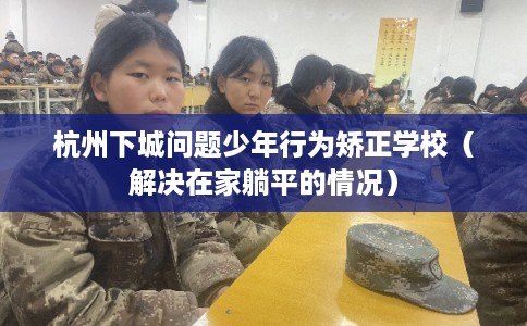 杭州下城问题少年行为矫正学校（解决在家躺平的情况）