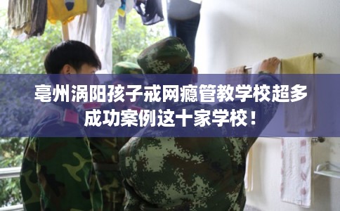 亳州涡阳孩子戒网瘾管教学校超多成功案例这十家学校! 亳州涡阳孩子戒网瘾管教学校超多成功案例这十家学校!
