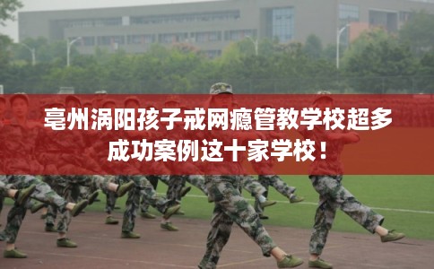亳州涡阳孩子戒网瘾管教学校超多成功案例这十家学校！