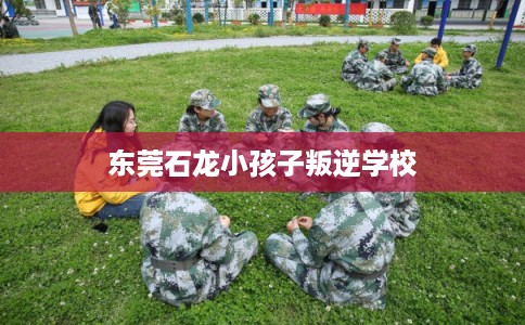 东莞石龙小孩子叛逆学校 东莞石龙小孩子叛逆学校
