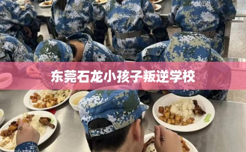 东莞石龙小孩子叛逆学校 东莞石龙小孩子叛逆学校