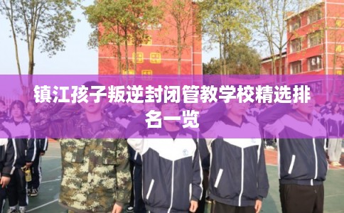 镇江孩子叛逆封闭管教学校精选排名一览 镇江孩子叛逆封闭管教学校精选排名一览