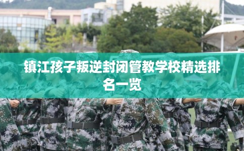 镇江孩子叛逆封闭管教学校精选排名一览