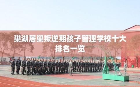 巢湖居巢叛逆期孩子管理学校十大排名一览 巢湖居巢叛逆期孩子管理学校十大排名一览