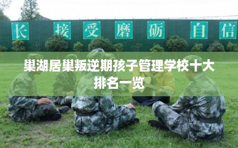 巢湖居巢叛逆期孩子管理学校十大排名一览 巢湖居巢叛逆期孩子管理学校十大排名一览