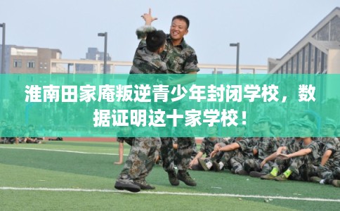 淮南田家庵叛逆青少年封闭学校，数据证明这十家学校！