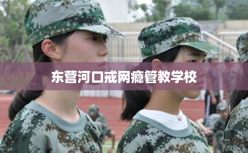 东营河口戒网瘾管教学校