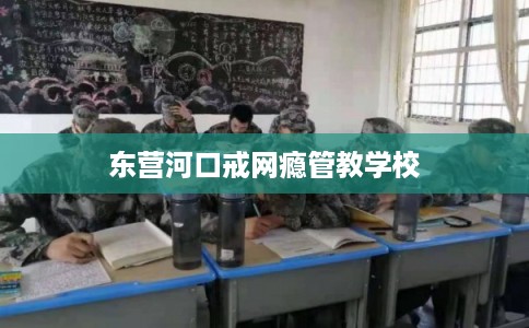 东营河口戒网瘾管教学校