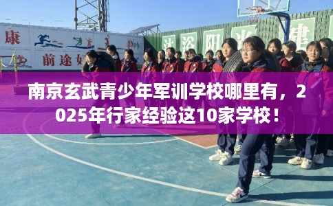 南京玄武青少年军训学校哪里有，2025年行家经验这10家学校！