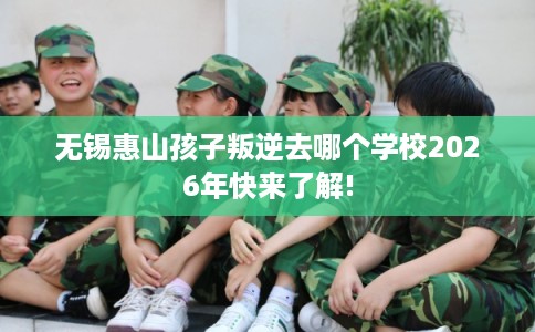 无锡惠山孩子叛逆去哪个学校2026年快来了解!