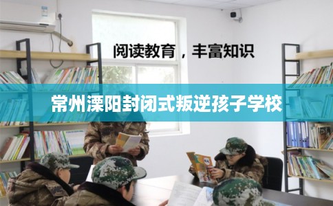 常州溧阳封闭式叛逆孩子学校 常州溧阳封闭式叛逆孩子学校