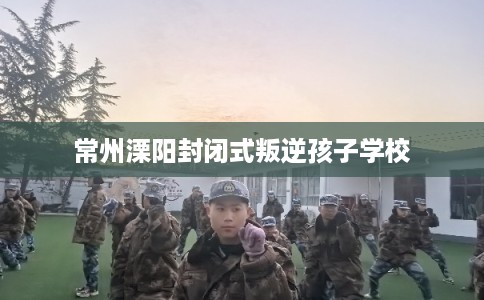 常州溧阳封闭式叛逆孩子学校
