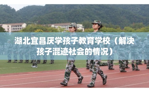 湖北宜昌厌学孩子教育学校(解决孩子混迹社会的情况) 湖北宜昌厌学孩子教育学校(解决孩子混迹社会的情况)