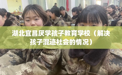 湖北宜昌厌学孩子教育学校（解决孩子混迹社会的情况）