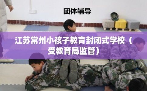 江苏常州小孩子教育封闭式学校（受教育局监管）