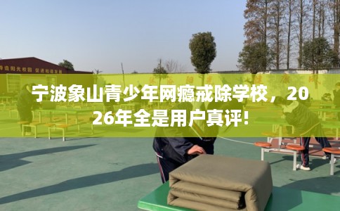 宁波象山青少年网瘾戒除学校,2026年全是用户真评! 宁波象山青少年网瘾戒除学校,2026年全是用户真评!