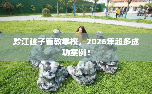 黔江孩子管教学校,2026年超多成功案例! 黔江孩子管教学校,2026年超多成功案例!