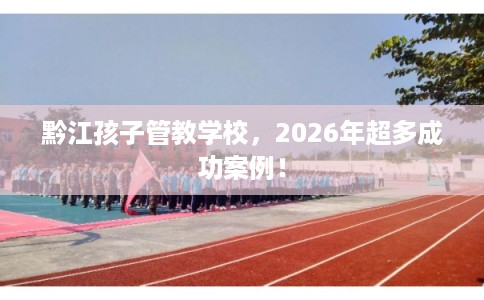 黔江孩子管教学校，2026年超多成功案例！