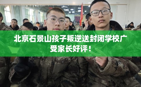 北京石景山孩子叛逆送封闭学校广受家长好评! 北京石景山孩子叛逆送封闭学校广受家长好评!