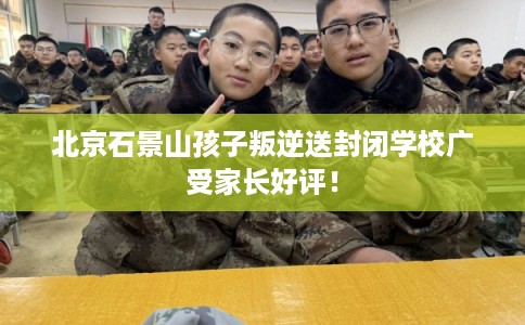 北京石景山孩子叛逆送封闭学校广受家长好评! 北京石景山孩子叛逆送封闭学校广受家长好评!