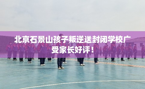 北京石景山孩子叛逆送封闭学校广受家长好评！