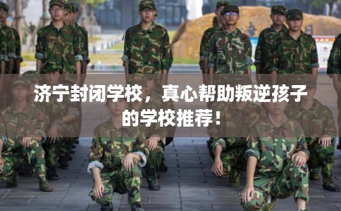 济宁封闭学校,真心帮助叛逆孩子的学校推荐! 济宁封闭学校,真心帮助叛逆孩子的学校推荐!
