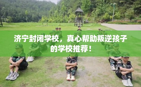济宁封闭学校,真心帮助叛逆孩子的学校推荐! 济宁封闭学校,真心帮助叛逆孩子的学校推荐!
