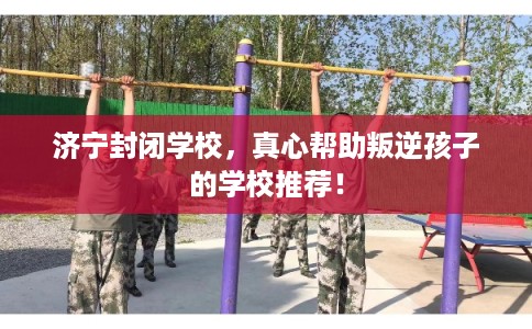 济宁封闭学校，真心帮助叛逆孩子的学校推荐！