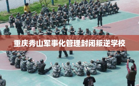 重庆秀山军事化管理封闭叛逆学校