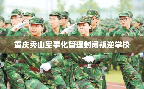 重庆秀山军事化管理封闭叛逆学校