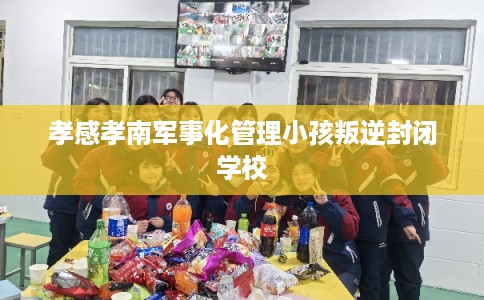 孝感孝南军事化管理小孩叛逆封闭学校 孝感孝南军事化管理小孩叛逆封闭学校