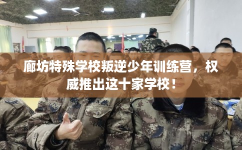廊坊特殊学校叛逆少年训练营，权威推出这十家学校！