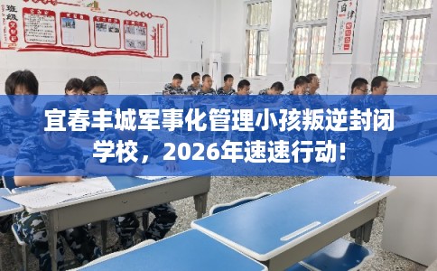 宜春丰城军事化管理小孩叛逆封闭学校,2026年速速行动! 宜春丰城军事化管理小孩叛逆封闭学校,2026年速速行动!