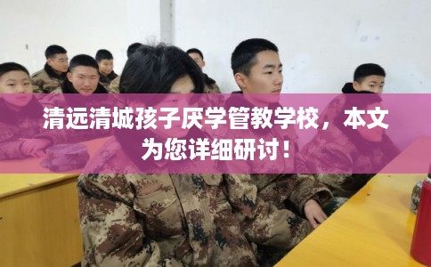 清远清城孩子厌学管教学校，本文为您详细研讨！