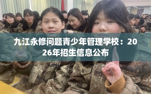 九江永修问题青少年管理学校：2026年招生信息公布