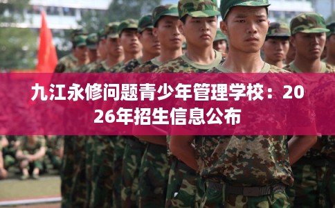 九江永修问题青少年管理学校：2026年招生信息公布
